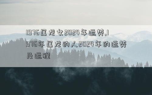 1976属龙女2024年运势,1976年属龙的人2024年的运势及运程