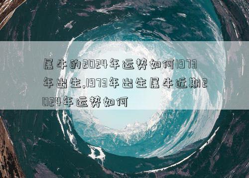 属牛的2024年运势如何1973年出生,1973年出生属牛近期2024年运势如何